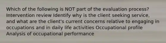 Which of the following is NOT part of the evaluation process? Intervention review Identify why is the client seeking service, and what are the client's current concerns relative to engaging in occupations and in daily life activities Occupational profile Analysis of occupational performance