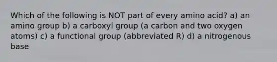 Which of the following is NOT part of every amino acid? a) an amino group b) a carboxyl group (a carbon and two oxygen atoms) c) a functional group (abbreviated R) d) a nitrogenous base