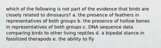 which of the following is not part of the evidence that birds are closely related to dinosaurs? a. the presence of feathers in representatives of both groups b. the presence of hollow bones in representatives of both groups c. DNA sequence data comparing birds to other living reptiles d. a bipedal stance in fossilized therapods e. the ability to fly