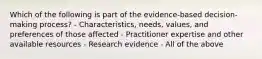 Which of the following is part of the evidence-based decision-making process? - Characteristics, needs, values, and preferences of those affected - Practitioner expertise and other available resources - Research evidence - All of the above