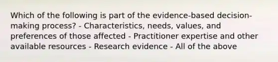 Which of the following is part of the evidence-based decision-making process? - Characteristics, needs, values, and preferences of those affected - Practitioner expertise and other available resources - Research evidence - All of the above