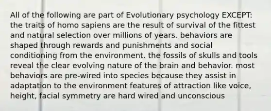 All of the following are part of Evolutionary psychology EXCEPT: the traits of homo sapiens are the result of survival of the fittest and natural selection over millions of years. behaviors are shaped through rewards and punishments and social conditioning from the environment. the fossils of skulls and tools reveal the clear evolving nature of the brain and behavior. most behaviors are pre-wired into species because they assist in adaptation to the environment features of attraction like voice, height, facial symmetry are hard wired and unconscious