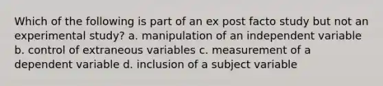 Which of the following is part of an ex post facto study but not an experimental study? a. manipulation of an independent variable b. control of extraneous variables c. measurement of a dependent variable d. inclusion of a subject variable