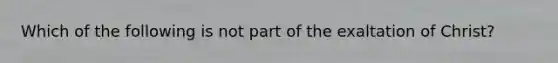 Which of the following is not part of the exaltation of Christ?