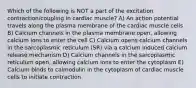 Which of the following is NOT a part of the excitation contraction/coupling in cardiac muscle? A) An action potential travels along the plasma membrane of the cardiac muscle cells B) Calcium channels in the plasma membrane open, allowing calcium ions to enter the cell C) Calcium opens calcium channels in the sarcoplasmic reticulum (SR) via a calcium induced calcium release mechanism D) Calcium channels in the sarcoplasmic reticulum open, allowing calcium ions to enter the cytoplasm E) Calcium binds to calmodulin in the cytoplasm of cardiac muscle cells to initiate contraction