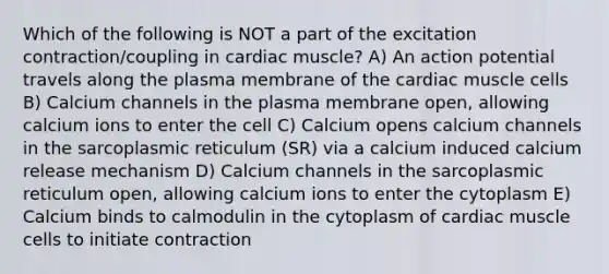 Which of the following is NOT a part of the excitation contraction/coupling in cardiac muscle? A) An action potential travels along the plasma membrane of the cardiac muscle cells B) Calcium channels in the plasma membrane open, allowing calcium ions to enter the cell C) Calcium opens calcium channels in the sarcoplasmic reticulum (SR) via a calcium induced calcium release mechanism D) Calcium channels in the sarcoplasmic reticulum open, allowing calcium ions to enter the cytoplasm E) Calcium binds to calmodulin in the cytoplasm of cardiac muscle cells to initiate contraction