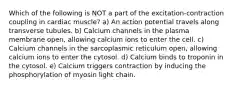 Which of the following is NOT a part of the excitation-contraction coupling in cardiac muscle? a) An action potential travels along transverse tubules. b) Calcium channels in the plasma membrane open, allowing calcium ions to enter the cell. c) Calcium channels in the sarcoplasmic reticulum open, allowing calcium ions to enter the cytosol. d) Calcium binds to troponin in the cytosol. e) Calcium triggers contraction by inducing the phosphorylation of myosin light chain.