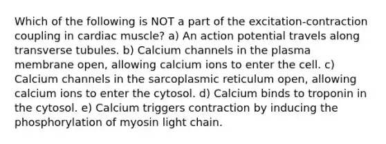 Which of the following is NOT a part of the excitation-contraction coupling in cardiac muscle? a) An action potential travels along transverse tubules. b) Calcium channels in the plasma membrane open, allowing calcium ions to enter the cell. c) Calcium channels in the sarcoplasmic reticulum open, allowing calcium ions to enter the cytosol. d) Calcium binds to troponin in the cytosol. e) Calcium triggers contraction by inducing the phosphorylation of myosin light chain.