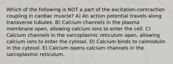 Which of the following is NOT a part of the excitation-contraction coupling in cardiac muscle? A) An action potential travels along transverse tubules. B) Calcium channels in the plasma membrane open, allowing calcium ions to enter the cell. C) Calcium channels in the sarcoplasmic reticulum open, allowing calcium ions to enter the cytosol. D) Calcium binds to calmodulin in the cytosol. E) Calcium opens calcium channels in the sarcoplasmic reticulum.