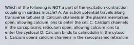 Which of the following is NOT a part of the excitation-contraction coupling in cardias muscle? A. An action potential travels along transverse tubules B. Calcium channels in the plasma membrane open, allowing calcium ions to enter the cell C. Calcium channels in the sarcoplasmic reticulum open, allowing calcium ions to enter the cystosol D. Calcium binds to calmodulin in the cytosol E. Calcium opens calcium channels in the sarcoplasmic reticulum