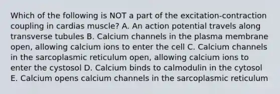 Which of the following is NOT a part of the excitation-contraction coupling in cardias muscle? A. An action potential travels along transverse tubules B. Calcium channels in the plasma membrane open, allowing calcium ions to enter the cell C. Calcium channels in the sarcoplasmic reticulum open, allowing calcium ions to enter the cystosol D. Calcium binds to calmodulin in the cytosol E. Calcium opens calcium channels in the sarcoplasmic reticulum