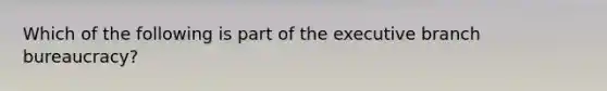 Which of the following is part of the executive branch bureaucracy?