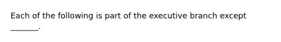 Each of the following is part of the executive branch except _______.