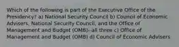 Which of the following is part of the Executive Office of the Presidency? a) National Security Council b) Council of Economic Advisers, National Security Council, and the Office of Management and Budget (OMB)--all three c) Office of Management and Budget (OMB) d) Council of Economic Advisers