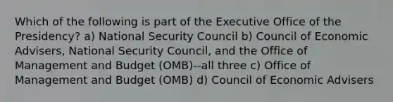 Which of the following is part of the Executive Office of the Presidency? a) National Security Council b) Council of Economic Advisers, National Security Council, and the Office of Management and Budget (OMB)--all three c) Office of Management and Budget (OMB) d) Council of Economic Advisers