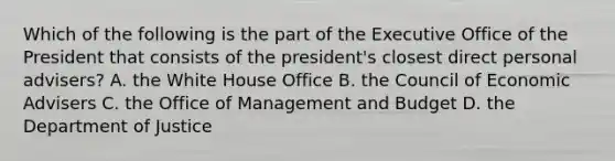 Which of the following is the part of the Executive Office of the President that consists of the president's closest direct personal advisers? A. the White House Office B. the Council of Economic Advisers C. the Office of Management and Budget D. the Department of Justice