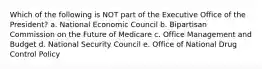 Which of the following is NOT part of the Executive Office of the President? a. National Economic Council b. Bipartisan Commission on the Future of Medicare c. Office Management and Budget d. National Security Council e. Office of National Drug Control Policy