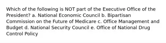 Which of the following is NOT part of the Executive Office of the President? a. National Economic Council b. Bipartisan Commission on the Future of Medicare c. Office Management and Budget d. National Security Council e. Office of National Drug Control Policy