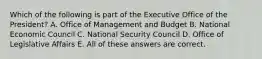 Which of the following is part of the Executive Office of the President? A. Office of Management and Budget B. National Economic Council C. National Security Council D. Office of Legislative Affairs E. All of these answers are correct.