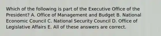 Which of the following is part of the Executive Office of the President? A. Office of Management and Budget B. National Economic Council C. National Security Council D. Office of Legislative Affairs E. All of these answers are correct.