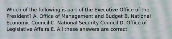 Which of the following is part of the Executive Office of the President? A. Office of Management and Budget B. National Economic Council C. National Security Council D. Office of Legislative Affairs E. All these answers are correct.