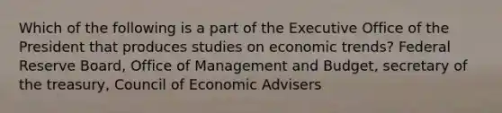 Which of the following is a part of the Executive Office of the President that produces studies on economic trends? Federal Reserve Board, Office of Management and Budget, secretary of the treasury, Council of Economic Advisers