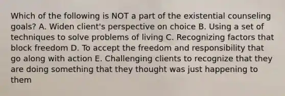 Which of the following is NOT a part of the existential counseling goals? A. Widen client's perspective on choice B. Using a set of techniques to solve problems of living C. Recognizing factors that block freedom D. To accept the freedom and responsibility that go along with action E. Challenging clients to recognize that they are doing something that they thought was just happening to them