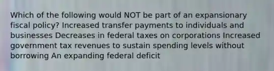 Which of the following would NOT be part of an expansionary fiscal policy? Increased transfer payments to individuals and businesses Decreases in federal taxes on corporations Increased government tax revenues to sustain spending levels without borrowing An expanding federal deficit