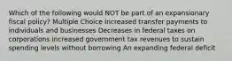 Which of the following would NOT be part of an expansionary fiscal policy? Multiple Choice Increased transfer payments to individuals and businesses Decreases in federal taxes on corporations Increased government tax revenues to sustain spending levels without borrowing An expanding federal deficit