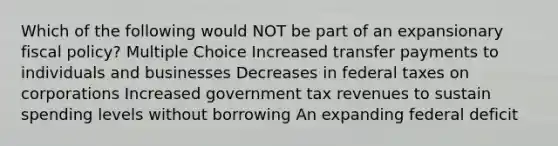 Which of the following would NOT be part of an expansionary fiscal policy? Multiple Choice Increased transfer payments to individuals and businesses Decreases in federal taxes on corporations Increased government tax revenues to sustain spending levels without borrowing An expanding federal deficit