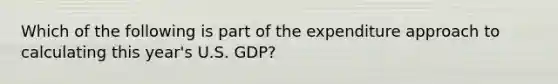 Which of the following is part of the expenditure approach to calculating this year's U.S. GDP?