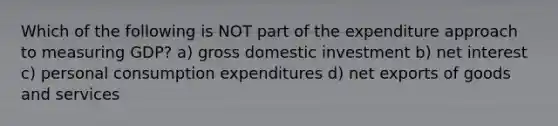 Which of the following is NOT part of the expenditure approach to measuring GDP? a) gross domestic investment b) net interest c) personal consumption expenditures d) net exports of goods and services