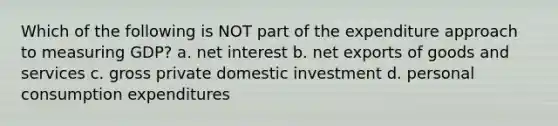 Which of the following is NOT part of the expenditure approach to measuring GDP? a. net interest b. net exports of goods and services c. gross private domestic investment d. personal consumption expenditures