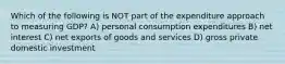 Which of the following is NOT part of the expenditure approach to measuring GDP? A) personal consumption expenditures B) net interest C) net exports of goods and services D) gross private domestic investment