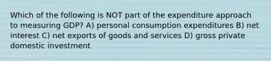 Which of the following is NOT part of the expenditure approach to measuring GDP? A) personal consumption expenditures B) net interest C) net exports of goods and services D) gross private domestic investment