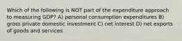 Which of the following is NOT part of the expenditure approach to measuring GDP? A) personal consumption expenditures B) gross private domestic investment C) net interest D) net exports of goods and services