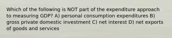 Which of the following is NOT part of the expenditure approach to measuring GDP? A) personal consumption expenditures B) gross private domestic investment C) net interest D) net exports of goods and services