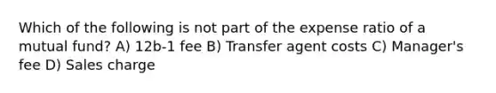 Which of the following is not part of the expense ratio of a mutual fund? A) 12b-1 fee B) Transfer agent costs C) Manager's fee D) Sales charge