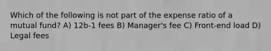 Which of the following is not part of the expense ratio of a mutual fund? A) 12b-1 fees B) Manager's fee C) Front-end load D) Legal fees