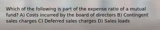 Which of the following is part of the expense ratio of a mutual fund? A) Costs incurred by the board of directors B) Contingent sales charges C) Deferred sales charges D) Sales loads