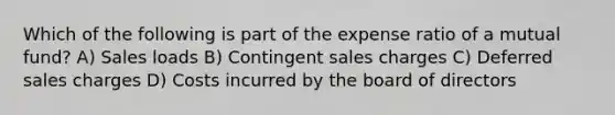 Which of the following is part of the expense ratio of a mutual fund? A) Sales loads B) Contingent sales charges C) Deferred sales charges D) Costs incurred by the board of directors