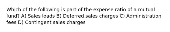 Which of the following is part of the expense ratio of a mutual fund? A) Sales loads B) Deferred sales charges C) Administration fees D) Contingent sales charges