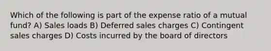 Which of the following is part of the expense ratio of a mutual fund? A) Sales loads B) Deferred sales charges C) Contingent sales charges D) Costs incurred by the board of directors