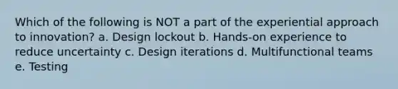 Which of the following is NOT a part of the experiential approach to innovation? a. Design lockout b. Hands-on experience to reduce uncertainty c. Design iterations d. Multifunctional teams e. Testing