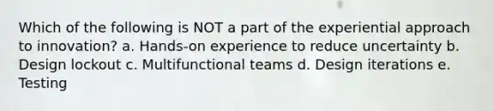 Which of the following is NOT a part of the experiential approach to innovation? a. Hands-on experience to reduce uncertainty b. Design lockout c. Multifunctional teams d. Design iterations e. Testing