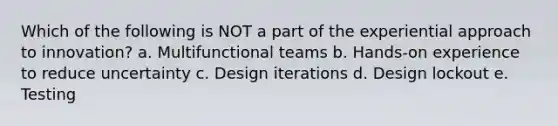 Which of the following is NOT a part of the experiential approach to innovation? a. Multifunctional teams b. Hands-on experience to reduce uncertainty c. Design iterations d. Design lockout e. Testing