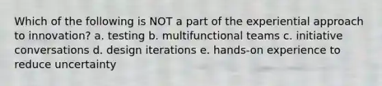 Which of the following is NOT a part of the experiential approach to innovation? a. testing b. multifunctional teams c. initiative conversations d. design iterations e. hands-on experience to reduce uncertainty