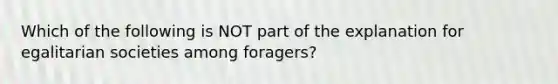 Which of the following is NOT part of the explanation for egalitarian societies among foragers?