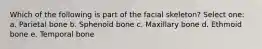 Which of the following is part of the facial skeleton? Select one: a. Parietal bone b. Sphenoid bone c. Maxillary bone d. Ethmoid bone e. Temporal bone