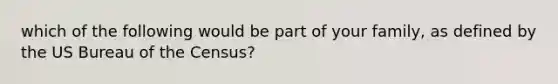 which of the following would be part of your family, as defined by the US Bureau of the Census?